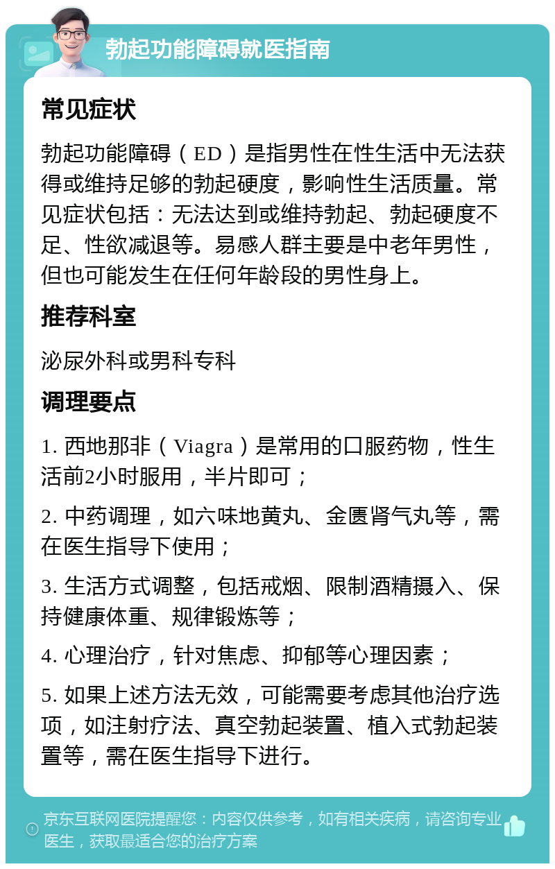 勃起功能障碍就医指南 常见症状 勃起功能障碍（ED）是指男性在性生活中无法获得或维持足够的勃起硬度，影响性生活质量。常见症状包括：无法达到或维持勃起、勃起硬度不足、性欲减退等。易感人群主要是中老年男性，但也可能发生在任何年龄段的男性身上。 推荐科室 泌尿外科或男科专科 调理要点 1. 西地那非（Viagra）是常用的口服药物，性生活前2小时服用，半片即可； 2. 中药调理，如六味地黄丸、金匮肾气丸等，需在医生指导下使用； 3. 生活方式调整，包括戒烟、限制酒精摄入、保持健康体重、规律锻炼等； 4. 心理治疗，针对焦虑、抑郁等心理因素； 5. 如果上述方法无效，可能需要考虑其他治疗选项，如注射疗法、真空勃起装置、植入式勃起装置等，需在医生指导下进行。