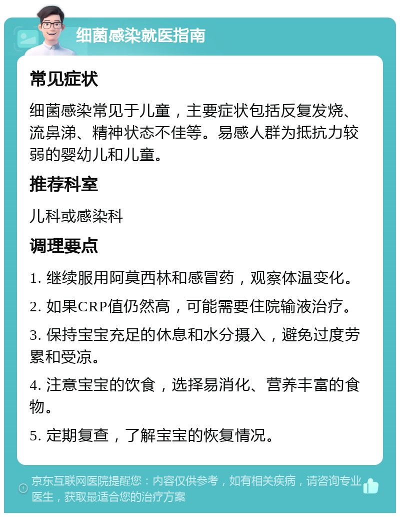 细菌感染就医指南 常见症状 细菌感染常见于儿童，主要症状包括反复发烧、流鼻涕、精神状态不佳等。易感人群为抵抗力较弱的婴幼儿和儿童。 推荐科室 儿科或感染科 调理要点 1. 继续服用阿莫西林和感冒药，观察体温变化。 2. 如果CRP值仍然高，可能需要住院输液治疗。 3. 保持宝宝充足的休息和水分摄入，避免过度劳累和受凉。 4. 注意宝宝的饮食，选择易消化、营养丰富的食物。 5. 定期复查，了解宝宝的恢复情况。