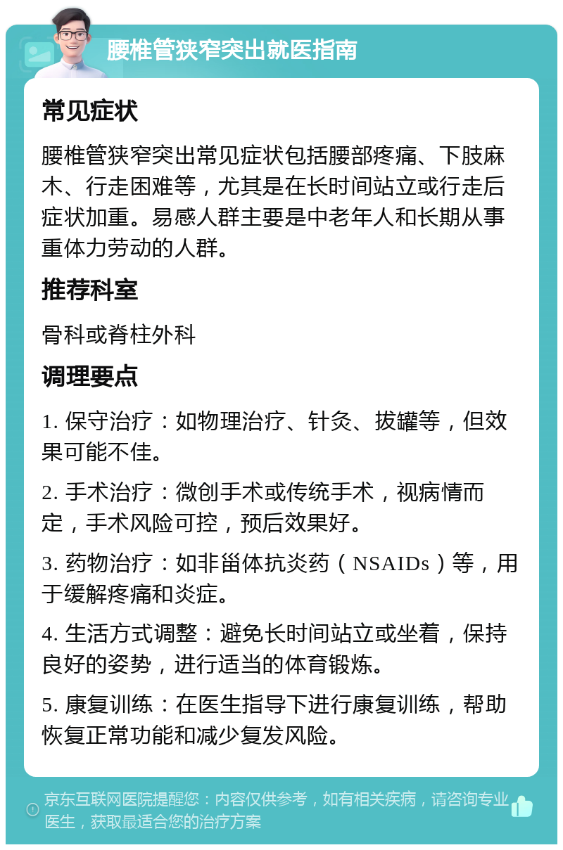 腰椎管狭窄突出就医指南 常见症状 腰椎管狭窄突出常见症状包括腰部疼痛、下肢麻木、行走困难等，尤其是在长时间站立或行走后症状加重。易感人群主要是中老年人和长期从事重体力劳动的人群。 推荐科室 骨科或脊柱外科 调理要点 1. 保守治疗：如物理治疗、针灸、拔罐等，但效果可能不佳。 2. 手术治疗：微创手术或传统手术，视病情而定，手术风险可控，预后效果好。 3. 药物治疗：如非甾体抗炎药（NSAIDs）等，用于缓解疼痛和炎症。 4. 生活方式调整：避免长时间站立或坐着，保持良好的姿势，进行适当的体育锻炼。 5. 康复训练：在医生指导下进行康复训练，帮助恢复正常功能和减少复发风险。