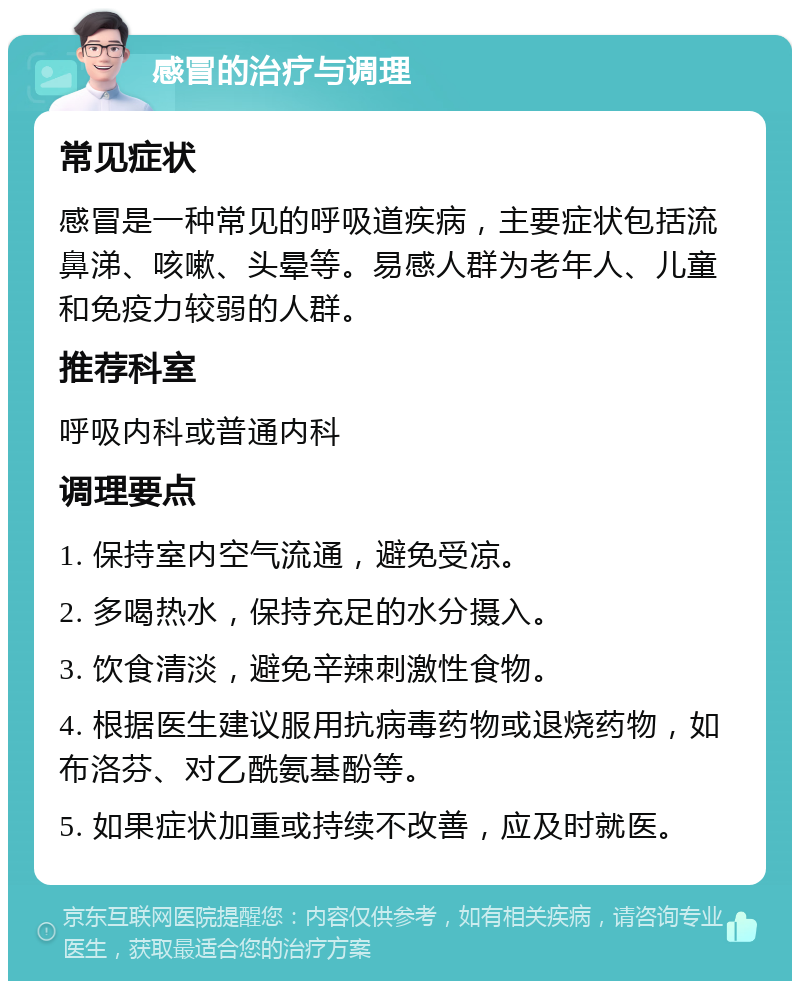 感冒的治疗与调理 常见症状 感冒是一种常见的呼吸道疾病，主要症状包括流鼻涕、咳嗽、头晕等。易感人群为老年人、儿童和免疫力较弱的人群。 推荐科室 呼吸内科或普通内科 调理要点 1. 保持室内空气流通，避免受凉。 2. 多喝热水，保持充足的水分摄入。 3. 饮食清淡，避免辛辣刺激性食物。 4. 根据医生建议服用抗病毒药物或退烧药物，如布洛芬、对乙酰氨基酚等。 5. 如果症状加重或持续不改善，应及时就医。