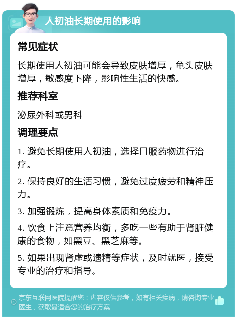 人初油长期使用的影响 常见症状 长期使用人初油可能会导致皮肤增厚，龟头皮肤增厚，敏感度下降，影响性生活的快感。 推荐科室 泌尿外科或男科 调理要点 1. 避免长期使用人初油，选择口服药物进行治疗。 2. 保持良好的生活习惯，避免过度疲劳和精神压力。 3. 加强锻炼，提高身体素质和免疫力。 4. 饮食上注意营养均衡，多吃一些有助于肾脏健康的食物，如黑豆、黑芝麻等。 5. 如果出现肾虚或遗精等症状，及时就医，接受专业的治疗和指导。