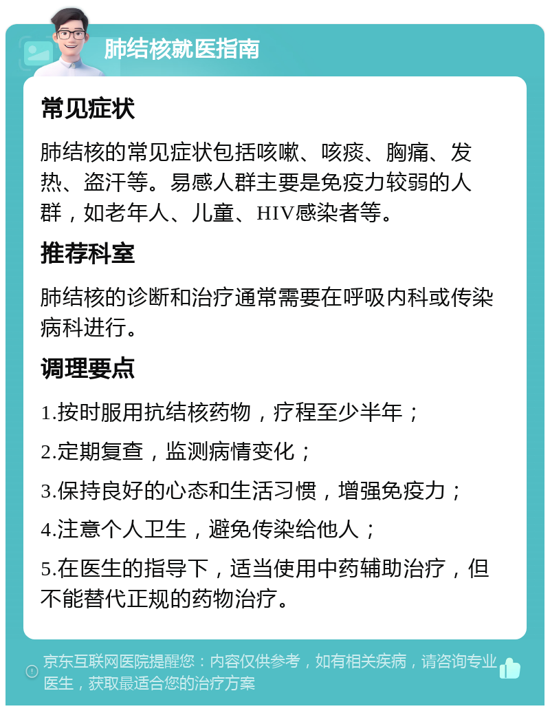 肺结核就医指南 常见症状 肺结核的常见症状包括咳嗽、咳痰、胸痛、发热、盗汗等。易感人群主要是免疫力较弱的人群，如老年人、儿童、HIV感染者等。 推荐科室 肺结核的诊断和治疗通常需要在呼吸内科或传染病科进行。 调理要点 1.按时服用抗结核药物，疗程至少半年； 2.定期复查，监测病情变化； 3.保持良好的心态和生活习惯，增强免疫力； 4.注意个人卫生，避免传染给他人； 5.在医生的指导下，适当使用中药辅助治疗，但不能替代正规的药物治疗。