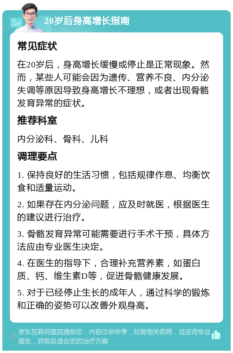 20岁后身高增长指南 常见症状 在20岁后，身高增长缓慢或停止是正常现象。然而，某些人可能会因为遗传、营养不良、内分泌失调等原因导致身高增长不理想，或者出现骨骼发育异常的症状。 推荐科室 内分泌科、骨科、儿科 调理要点 1. 保持良好的生活习惯，包括规律作息、均衡饮食和适量运动。 2. 如果存在内分泌问题，应及时就医，根据医生的建议进行治疗。 3. 骨骼发育异常可能需要进行手术干预，具体方法应由专业医生决定。 4. 在医生的指导下，合理补充营养素，如蛋白质、钙、维生素D等，促进骨骼健康发展。 5. 对于已经停止生长的成年人，通过科学的锻炼和正确的姿势可以改善外观身高。