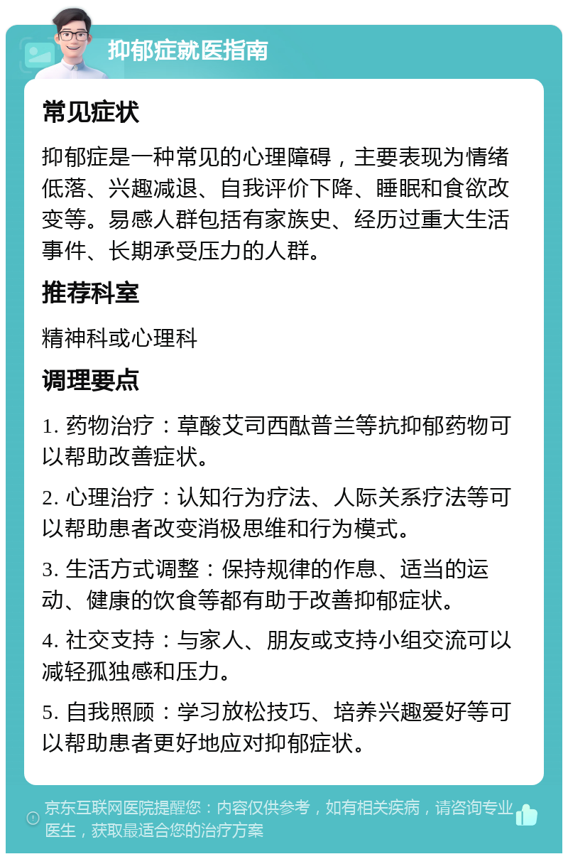 抑郁症就医指南 常见症状 抑郁症是一种常见的心理障碍，主要表现为情绪低落、兴趣减退、自我评价下降、睡眠和食欲改变等。易感人群包括有家族史、经历过重大生活事件、长期承受压力的人群。 推荐科室 精神科或心理科 调理要点 1. 药物治疗：草酸艾司西酞普兰等抗抑郁药物可以帮助改善症状。 2. 心理治疗：认知行为疗法、人际关系疗法等可以帮助患者改变消极思维和行为模式。 3. 生活方式调整：保持规律的作息、适当的运动、健康的饮食等都有助于改善抑郁症状。 4. 社交支持：与家人、朋友或支持小组交流可以减轻孤独感和压力。 5. 自我照顾：学习放松技巧、培养兴趣爱好等可以帮助患者更好地应对抑郁症状。