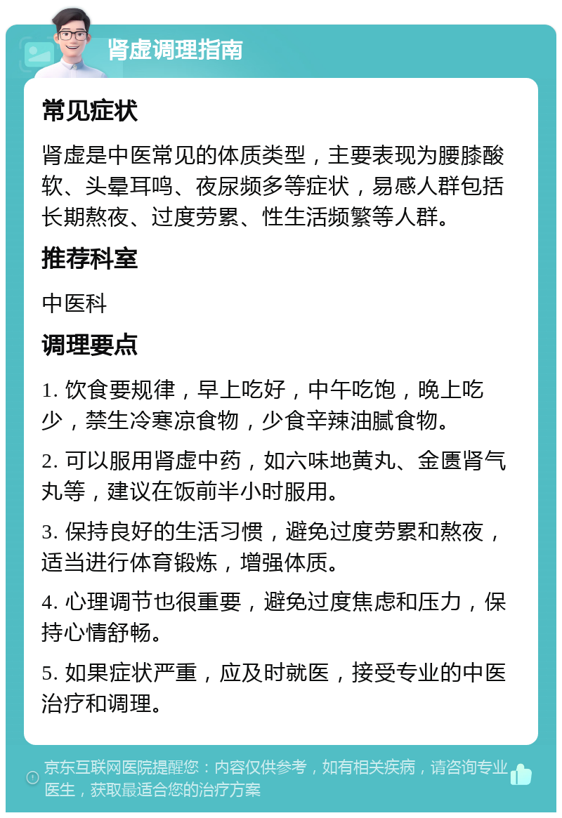 肾虚调理指南 常见症状 肾虚是中医常见的体质类型，主要表现为腰膝酸软、头晕耳鸣、夜尿频多等症状，易感人群包括长期熬夜、过度劳累、性生活频繁等人群。 推荐科室 中医科 调理要点 1. 饮食要规律，早上吃好，中午吃饱，晚上吃少，禁生冷寒凉食物，少食辛辣油腻食物。 2. 可以服用肾虚中药，如六味地黄丸、金匮肾气丸等，建议在饭前半小时服用。 3. 保持良好的生活习惯，避免过度劳累和熬夜，适当进行体育锻炼，增强体质。 4. 心理调节也很重要，避免过度焦虑和压力，保持心情舒畅。 5. 如果症状严重，应及时就医，接受专业的中医治疗和调理。