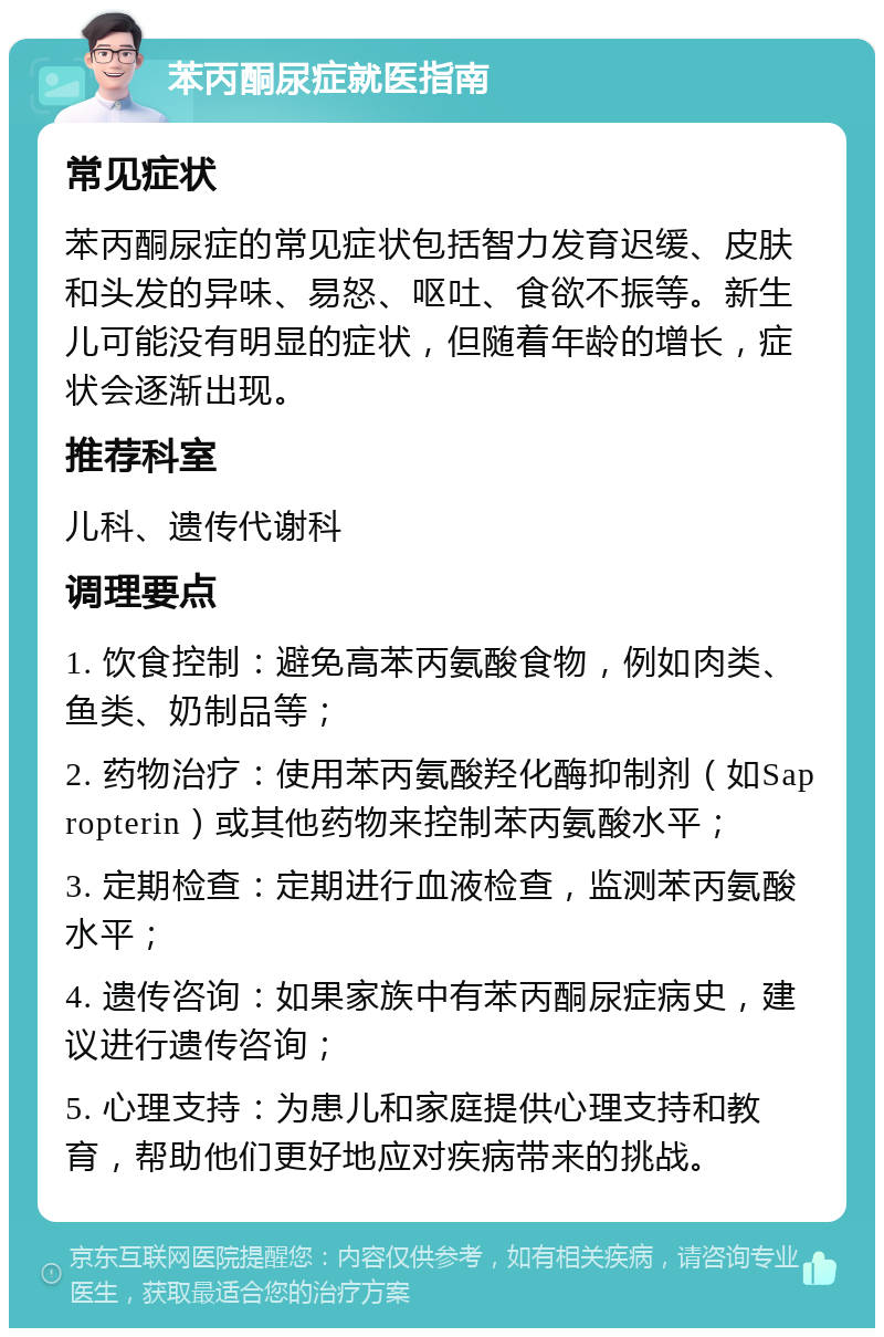 苯丙酮尿症就医指南 常见症状 苯丙酮尿症的常见症状包括智力发育迟缓、皮肤和头发的异味、易怒、呕吐、食欲不振等。新生儿可能没有明显的症状，但随着年龄的增长，症状会逐渐出现。 推荐科室 儿科、遗传代谢科 调理要点 1. 饮食控制：避免高苯丙氨酸食物，例如肉类、鱼类、奶制品等； 2. 药物治疗：使用苯丙氨酸羟化酶抑制剂（如Sapropterin）或其他药物来控制苯丙氨酸水平； 3. 定期检查：定期进行血液检查，监测苯丙氨酸水平； 4. 遗传咨询：如果家族中有苯丙酮尿症病史，建议进行遗传咨询； 5. 心理支持：为患儿和家庭提供心理支持和教育，帮助他们更好地应对疾病带来的挑战。