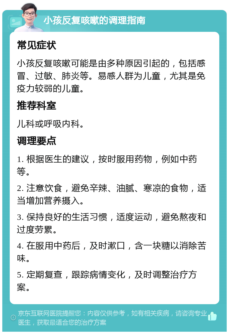 小孩反复咳嗽的调理指南 常见症状 小孩反复咳嗽可能是由多种原因引起的，包括感冒、过敏、肺炎等。易感人群为儿童，尤其是免疫力较弱的儿童。 推荐科室 儿科或呼吸内科。 调理要点 1. 根据医生的建议，按时服用药物，例如中药等。 2. 注意饮食，避免辛辣、油腻、寒凉的食物，适当增加营养摄入。 3. 保持良好的生活习惯，适度运动，避免熬夜和过度劳累。 4. 在服用中药后，及时漱口，含一块糖以消除苦味。 5. 定期复查，跟踪病情变化，及时调整治疗方案。