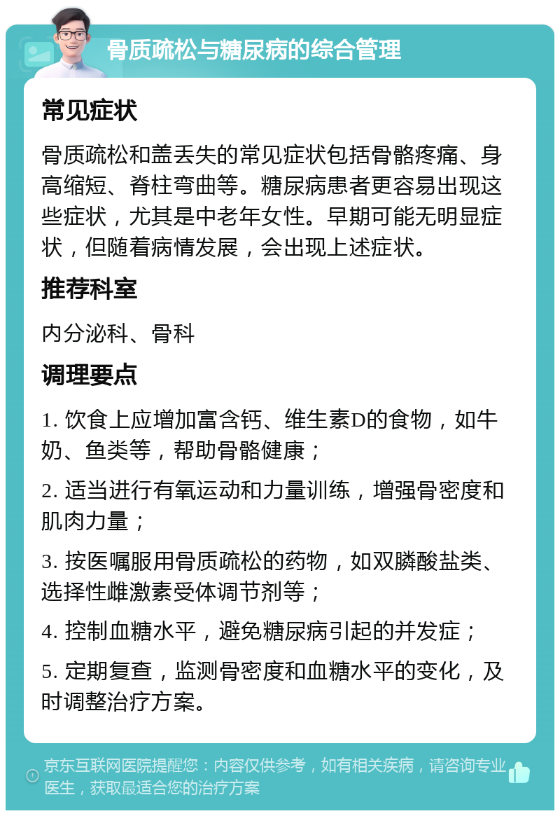 骨质疏松与糖尿病的综合管理 常见症状 骨质疏松和盖丢失的常见症状包括骨骼疼痛、身高缩短、脊柱弯曲等。糖尿病患者更容易出现这些症状，尤其是中老年女性。早期可能无明显症状，但随着病情发展，会出现上述症状。 推荐科室 内分泌科、骨科 调理要点 1. 饮食上应增加富含钙、维生素D的食物，如牛奶、鱼类等，帮助骨骼健康； 2. 适当进行有氧运动和力量训练，增强骨密度和肌肉力量； 3. 按医嘱服用骨质疏松的药物，如双膦酸盐类、选择性雌激素受体调节剂等； 4. 控制血糖水平，避免糖尿病引起的并发症； 5. 定期复查，监测骨密度和血糖水平的变化，及时调整治疗方案。