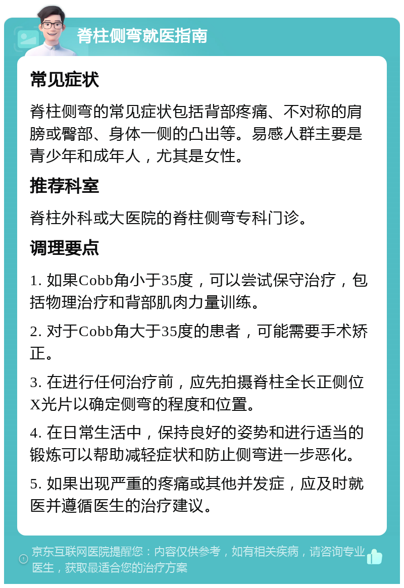 脊柱侧弯就医指南 常见症状 脊柱侧弯的常见症状包括背部疼痛、不对称的肩膀或臀部、身体一侧的凸出等。易感人群主要是青少年和成年人，尤其是女性。 推荐科室 脊柱外科或大医院的脊柱侧弯专科门诊。 调理要点 1. 如果Cobb角小于35度，可以尝试保守治疗，包括物理治疗和背部肌肉力量训练。 2. 对于Cobb角大于35度的患者，可能需要手术矫正。 3. 在进行任何治疗前，应先拍摄脊柱全长正侧位X光片以确定侧弯的程度和位置。 4. 在日常生活中，保持良好的姿势和进行适当的锻炼可以帮助减轻症状和防止侧弯进一步恶化。 5. 如果出现严重的疼痛或其他并发症，应及时就医并遵循医生的治疗建议。