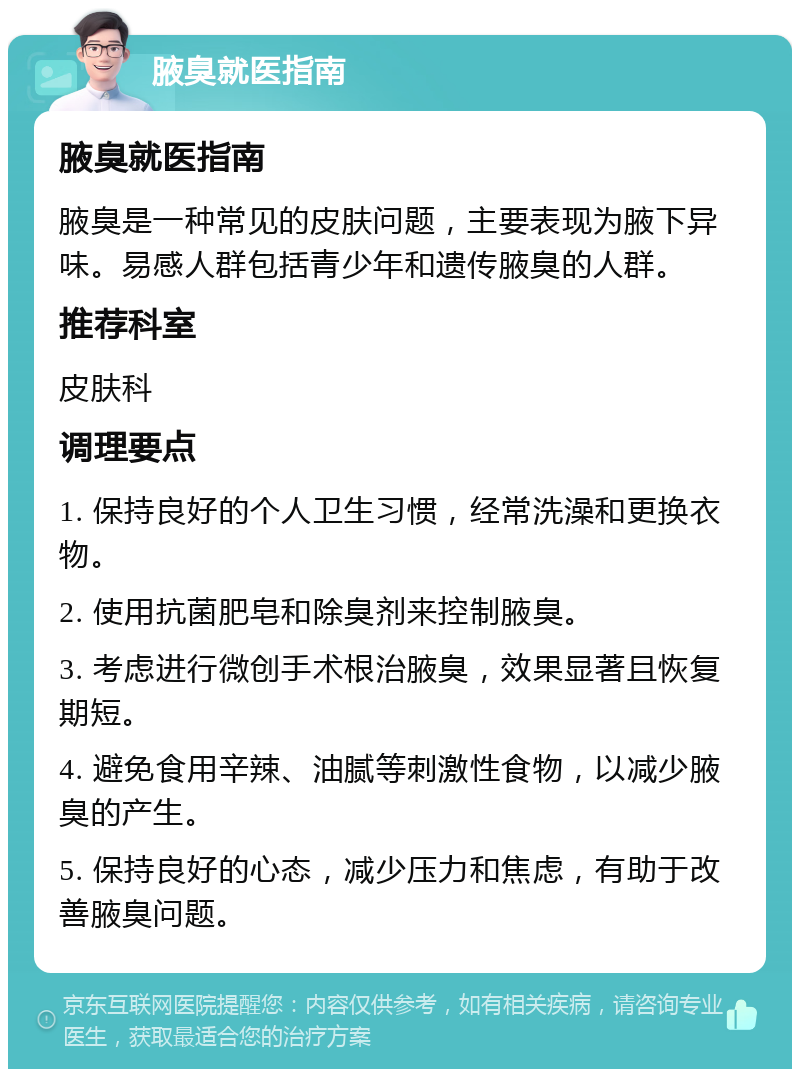 腋臭就医指南 腋臭就医指南 腋臭是一种常见的皮肤问题，主要表现为腋下异味。易感人群包括青少年和遗传腋臭的人群。 推荐科室 皮肤科 调理要点 1. 保持良好的个人卫生习惯，经常洗澡和更换衣物。 2. 使用抗菌肥皂和除臭剂来控制腋臭。 3. 考虑进行微创手术根治腋臭，效果显著且恢复期短。 4. 避免食用辛辣、油腻等刺激性食物，以减少腋臭的产生。 5. 保持良好的心态，减少压力和焦虑，有助于改善腋臭问题。