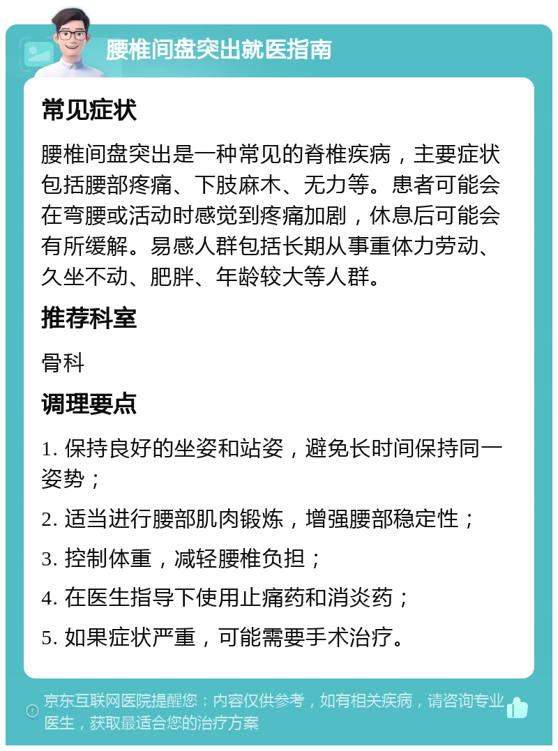 腰椎间盘突出就医指南 常见症状 腰椎间盘突出是一种常见的脊椎疾病，主要症状包括腰部疼痛、下肢麻木、无力等。患者可能会在弯腰或活动时感觉到疼痛加剧，休息后可能会有所缓解。易感人群包括长期从事重体力劳动、久坐不动、肥胖、年龄较大等人群。 推荐科室 骨科 调理要点 1. 保持良好的坐姿和站姿，避免长时间保持同一姿势； 2. 适当进行腰部肌肉锻炼，增强腰部稳定性； 3. 控制体重，减轻腰椎负担； 4. 在医生指导下使用止痛药和消炎药； 5. 如果症状严重，可能需要手术治疗。