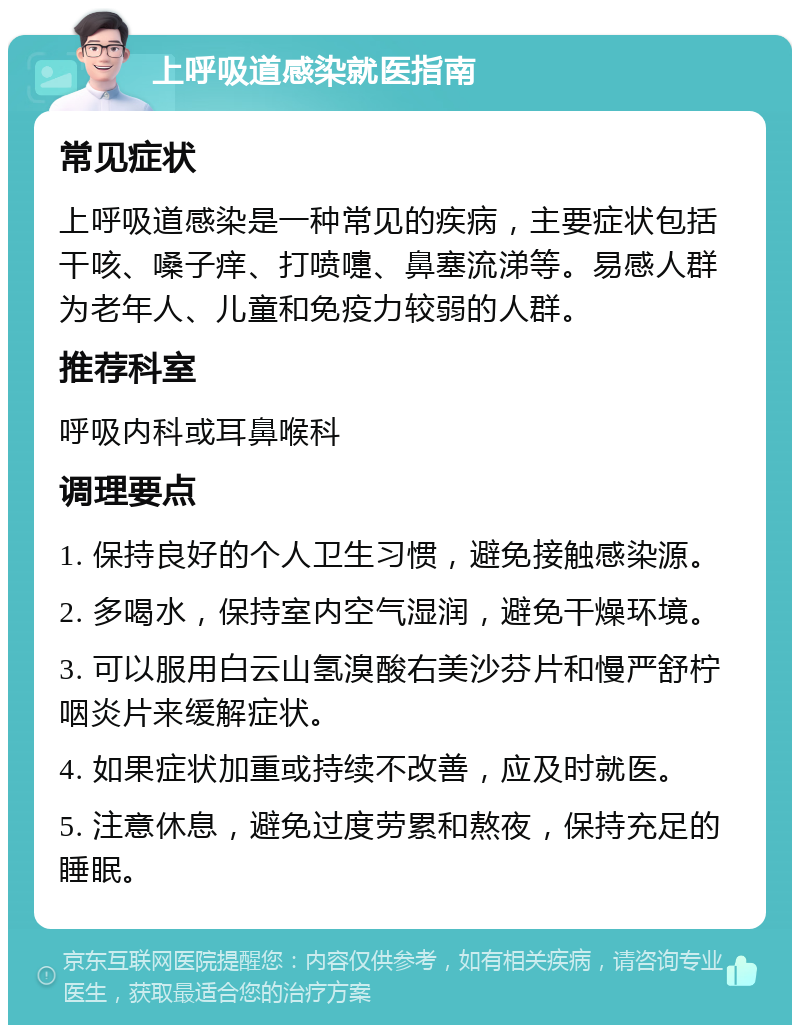 上呼吸道感染就医指南 常见症状 上呼吸道感染是一种常见的疾病，主要症状包括干咳、嗓子痒、打喷嚏、鼻塞流涕等。易感人群为老年人、儿童和免疫力较弱的人群。 推荐科室 呼吸内科或耳鼻喉科 调理要点 1. 保持良好的个人卫生习惯，避免接触感染源。 2. 多喝水，保持室内空气湿润，避免干燥环境。 3. 可以服用白云山氢溴酸右美沙芬片和慢严舒柠咽炎片来缓解症状。 4. 如果症状加重或持续不改善，应及时就医。 5. 注意休息，避免过度劳累和熬夜，保持充足的睡眠。