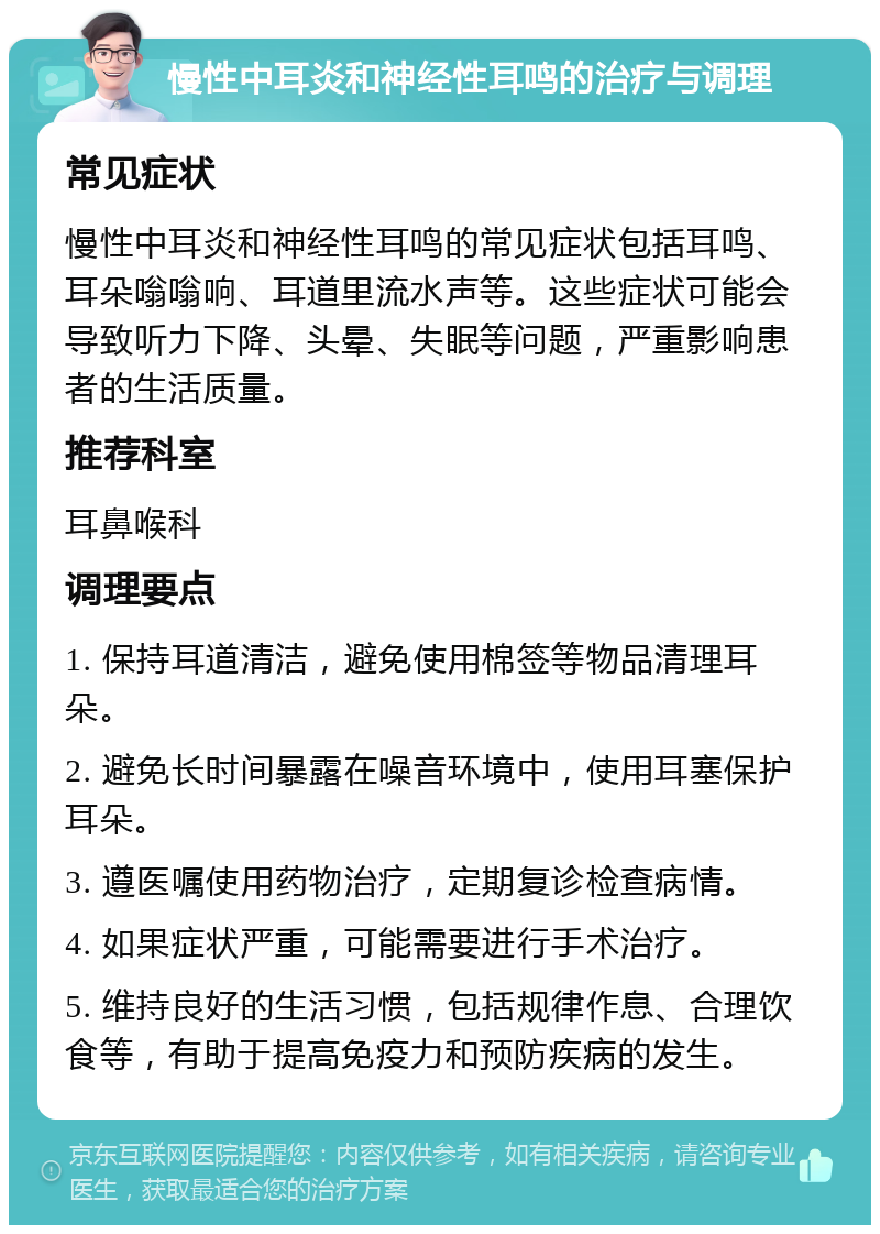 慢性中耳炎和神经性耳鸣的治疗与调理 常见症状 慢性中耳炎和神经性耳鸣的常见症状包括耳鸣、耳朵嗡嗡响、耳道里流水声等。这些症状可能会导致听力下降、头晕、失眠等问题，严重影响患者的生活质量。 推荐科室 耳鼻喉科 调理要点 1. 保持耳道清洁，避免使用棉签等物品清理耳朵。 2. 避免长时间暴露在噪音环境中，使用耳塞保护耳朵。 3. 遵医嘱使用药物治疗，定期复诊检查病情。 4. 如果症状严重，可能需要进行手术治疗。 5. 维持良好的生活习惯，包括规律作息、合理饮食等，有助于提高免疫力和预防疾病的发生。