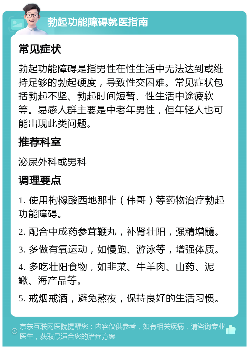 勃起功能障碍就医指南 常见症状 勃起功能障碍是指男性在性生活中无法达到或维持足够的勃起硬度，导致性交困难。常见症状包括勃起不坚、勃起时间短暂、性生活中途疲软等。易感人群主要是中老年男性，但年轻人也可能出现此类问题。 推荐科室 泌尿外科或男科 调理要点 1. 使用枸橼酸西地那非（伟哥）等药物治疗勃起功能障碍。 2. 配合中成药参茸鞭丸，补肾壮阳，强精增髓。 3. 多做有氧运动，如慢跑、游泳等，增强体质。 4. 多吃壮阳食物，如韭菜、牛羊肉、山药、泥鳅、海产品等。 5. 戒烟戒酒，避免熬夜，保持良好的生活习惯。