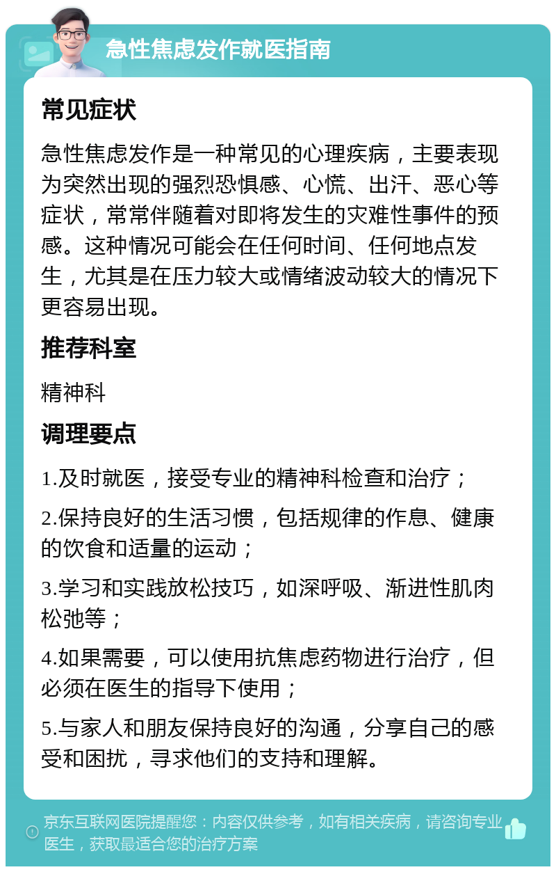 急性焦虑发作就医指南 常见症状 急性焦虑发作是一种常见的心理疾病，主要表现为突然出现的强烈恐惧感、心慌、出汗、恶心等症状，常常伴随着对即将发生的灾难性事件的预感。这种情况可能会在任何时间、任何地点发生，尤其是在压力较大或情绪波动较大的情况下更容易出现。 推荐科室 精神科 调理要点 1.及时就医，接受专业的精神科检查和治疗； 2.保持良好的生活习惯，包括规律的作息、健康的饮食和适量的运动； 3.学习和实践放松技巧，如深呼吸、渐进性肌肉松弛等； 4.如果需要，可以使用抗焦虑药物进行治疗，但必须在医生的指导下使用； 5.与家人和朋友保持良好的沟通，分享自己的感受和困扰，寻求他们的支持和理解。