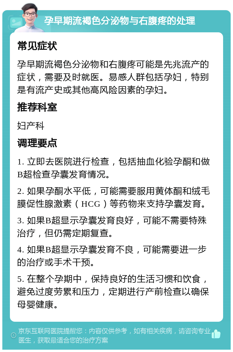 孕早期流褐色分泌物与右腹疼的处理 常见症状 孕早期流褐色分泌物和右腹疼可能是先兆流产的症状，需要及时就医。易感人群包括孕妇，特别是有流产史或其他高风险因素的孕妇。 推荐科室 妇产科 调理要点 1. 立即去医院进行检查，包括抽血化验孕酮和做B超检查孕囊发育情况。 2. 如果孕酮水平低，可能需要服用黄体酮和绒毛膜促性腺激素（HCG）等药物来支持孕囊发育。 3. 如果B超显示孕囊发育良好，可能不需要特殊治疗，但仍需定期复查。 4. 如果B超显示孕囊发育不良，可能需要进一步的治疗或手术干预。 5. 在整个孕期中，保持良好的生活习惯和饮食，避免过度劳累和压力，定期进行产前检查以确保母婴健康。