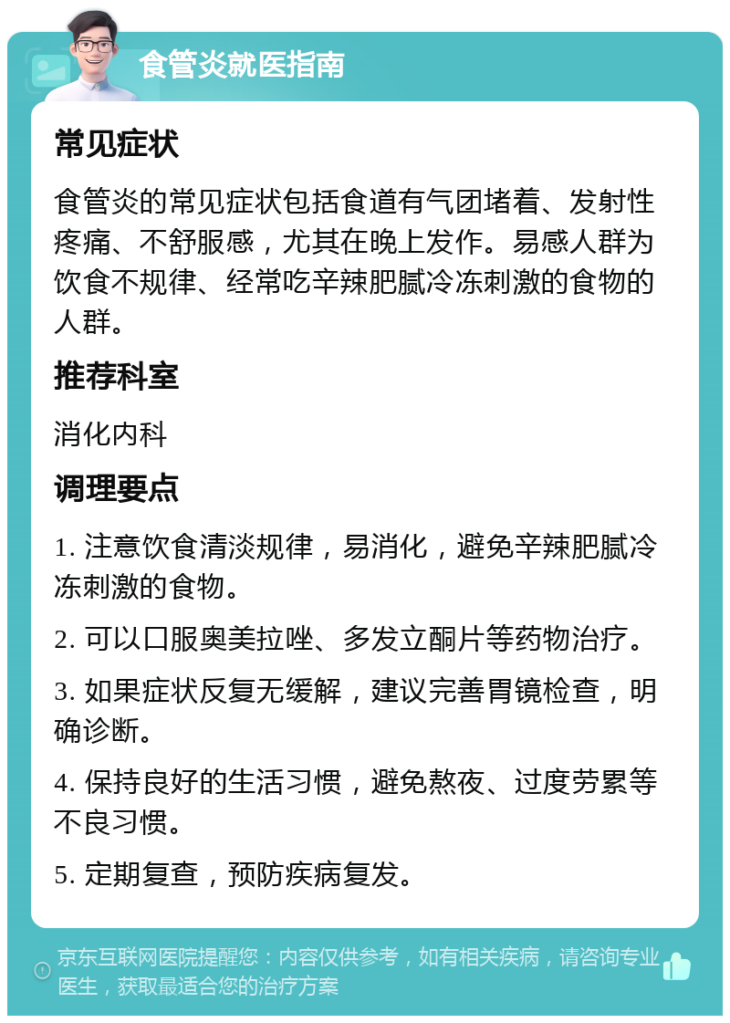 食管炎就医指南 常见症状 食管炎的常见症状包括食道有气团堵着、发射性疼痛、不舒服感，尤其在晚上发作。易感人群为饮食不规律、经常吃辛辣肥腻冷冻刺激的食物的人群。 推荐科室 消化内科 调理要点 1. 注意饮食清淡规律，易消化，避免辛辣肥腻冷冻刺激的食物。 2. 可以口服奥美拉唑、多发立酮片等药物治疗。 3. 如果症状反复无缓解，建议完善胃镜检查，明确诊断。 4. 保持良好的生活习惯，避免熬夜、过度劳累等不良习惯。 5. 定期复查，预防疾病复发。