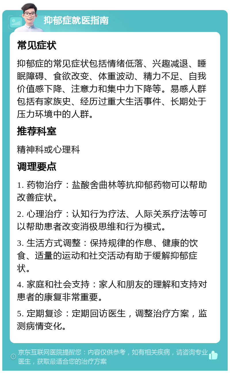 抑郁症就医指南 常见症状 抑郁症的常见症状包括情绪低落、兴趣减退、睡眠障碍、食欲改变、体重波动、精力不足、自我价值感下降、注意力和集中力下降等。易感人群包括有家族史、经历过重大生活事件、长期处于压力环境中的人群。 推荐科室 精神科或心理科 调理要点 1. 药物治疗：盐酸舍曲林等抗抑郁药物可以帮助改善症状。 2. 心理治疗：认知行为疗法、人际关系疗法等可以帮助患者改变消极思维和行为模式。 3. 生活方式调整：保持规律的作息、健康的饮食、适量的运动和社交活动有助于缓解抑郁症状。 4. 家庭和社会支持：家人和朋友的理解和支持对患者的康复非常重要。 5. 定期复诊：定期回访医生，调整治疗方案，监测病情变化。