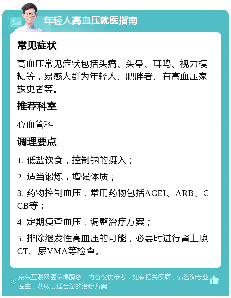 年轻人高血压就医指南 常见症状 高血压常见症状包括头痛、头晕、耳鸣、视力模糊等，易感人群为年轻人、肥胖者、有高血压家族史者等。 推荐科室 心血管科 调理要点 1. 低盐饮食，控制钠的摄入； 2. 适当锻炼，增强体质； 3. 药物控制血压，常用药物包括ACEI、ARB、CCB等； 4. 定期复查血压，调整治疗方案； 5. 排除继发性高血压的可能，必要时进行肾上腺CT、尿VMA等检查。