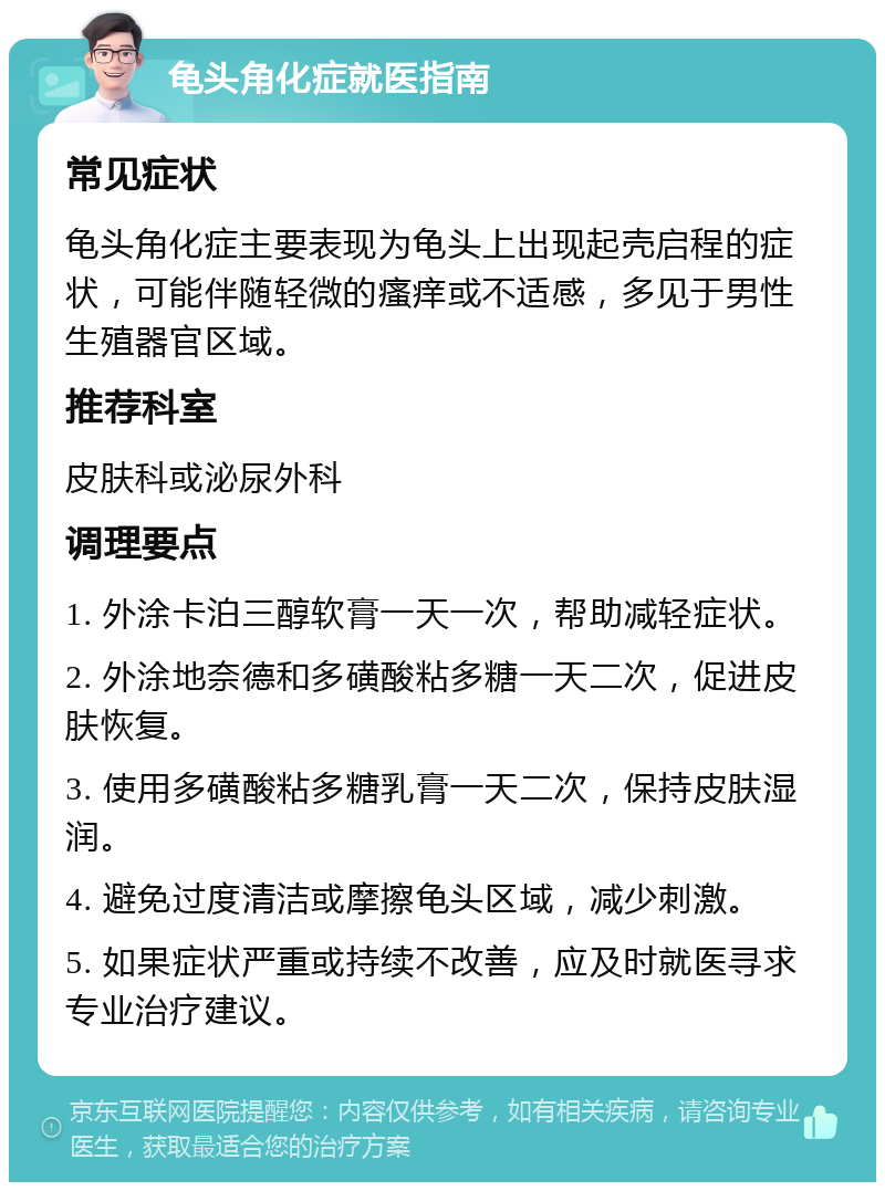 龟头角化症就医指南 常见症状 龟头角化症主要表现为龟头上出现起壳启程的症状，可能伴随轻微的瘙痒或不适感，多见于男性生殖器官区域。 推荐科室 皮肤科或泌尿外科 调理要点 1. 外涂卡泊三醇软膏一天一次，帮助减轻症状。 2. 外涂地奈德和多磺酸粘多糖一天二次，促进皮肤恢复。 3. 使用多磺酸粘多糖乳膏一天二次，保持皮肤湿润。 4. 避免过度清洁或摩擦龟头区域，减少刺激。 5. 如果症状严重或持续不改善，应及时就医寻求专业治疗建议。