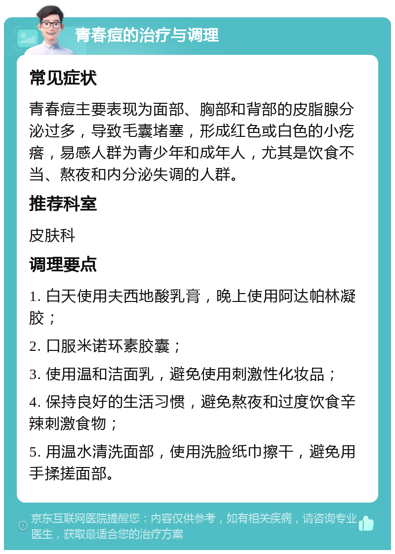 青春痘的治疗与调理 常见症状 青春痘主要表现为面部、胸部和背部的皮脂腺分泌过多，导致毛囊堵塞，形成红色或白色的小疙瘩，易感人群为青少年和成年人，尤其是饮食不当、熬夜和内分泌失调的人群。 推荐科室 皮肤科 调理要点 1. 白天使用夫西地酸乳膏，晚上使用阿达帕林凝胶； 2. 口服米诺环素胶囊； 3. 使用温和洁面乳，避免使用刺激性化妆品； 4. 保持良好的生活习惯，避免熬夜和过度饮食辛辣刺激食物； 5. 用温水清洗面部，使用洗脸纸巾擦干，避免用手揉搓面部。