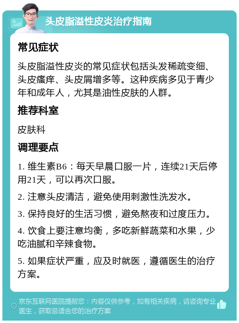 头皮脂溢性皮炎治疗指南 常见症状 头皮脂溢性皮炎的常见症状包括头发稀疏变细、头皮瘙痒、头皮屑增多等。这种疾病多见于青少年和成年人，尤其是油性皮肤的人群。 推荐科室 皮肤科 调理要点 1. 维生素B6：每天早晨口服一片，连续21天后停用21天，可以再次口服。 2. 注意头皮清洁，避免使用刺激性洗发水。 3. 保持良好的生活习惯，避免熬夜和过度压力。 4. 饮食上要注意均衡，多吃新鲜蔬菜和水果，少吃油腻和辛辣食物。 5. 如果症状严重，应及时就医，遵循医生的治疗方案。