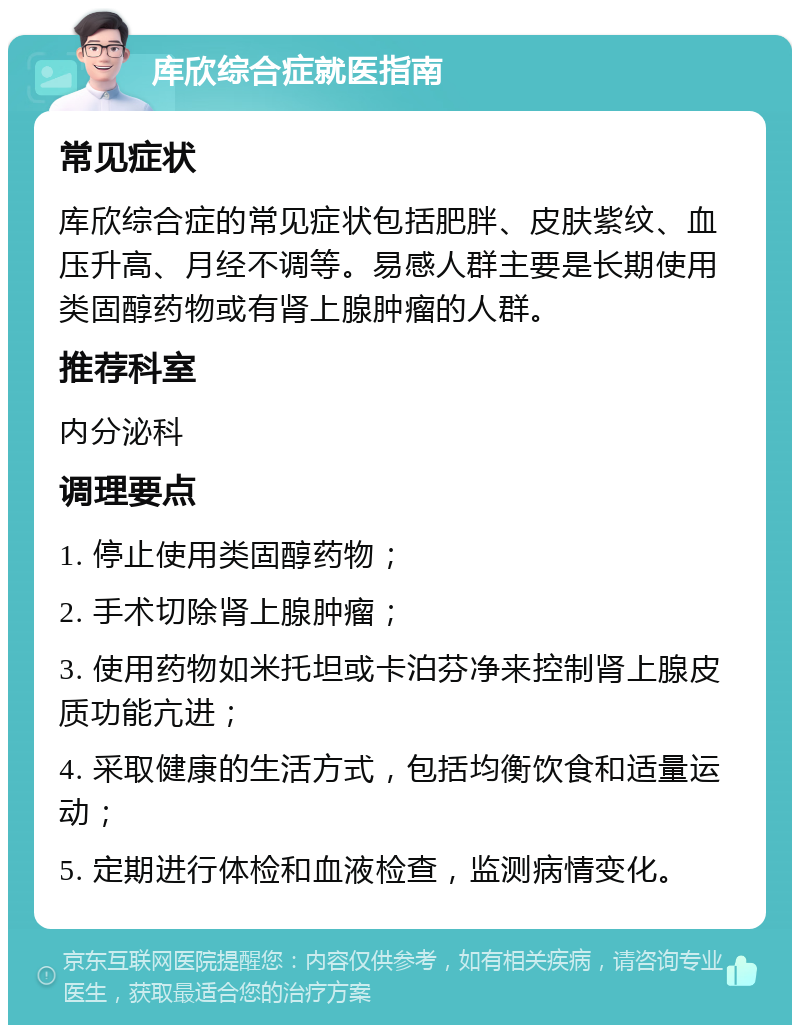 库欣综合症就医指南 常见症状 库欣综合症的常见症状包括肥胖、皮肤紫纹、血压升高、月经不调等。易感人群主要是长期使用类固醇药物或有肾上腺肿瘤的人群。 推荐科室 内分泌科 调理要点 1. 停止使用类固醇药物； 2. 手术切除肾上腺肿瘤； 3. 使用药物如米托坦或卡泊芬净来控制肾上腺皮质功能亢进； 4. 采取健康的生活方式，包括均衡饮食和适量运动； 5. 定期进行体检和血液检查，监测病情变化。