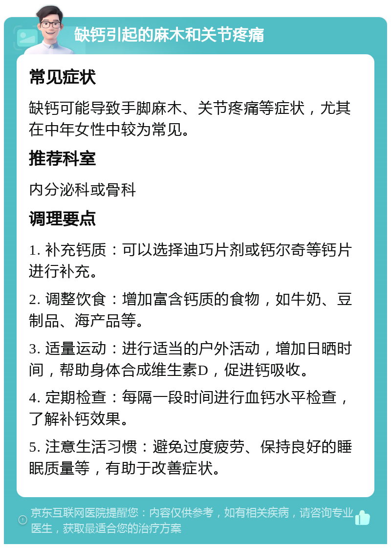 缺钙引起的麻木和关节疼痛 常见症状 缺钙可能导致手脚麻木、关节疼痛等症状，尤其在中年女性中较为常见。 推荐科室 内分泌科或骨科 调理要点 1. 补充钙质：可以选择迪巧片剂或钙尔奇等钙片进行补充。 2. 调整饮食：增加富含钙质的食物，如牛奶、豆制品、海产品等。 3. 适量运动：进行适当的户外活动，增加日晒时间，帮助身体合成维生素D，促进钙吸收。 4. 定期检查：每隔一段时间进行血钙水平检查，了解补钙效果。 5. 注意生活习惯：避免过度疲劳、保持良好的睡眠质量等，有助于改善症状。