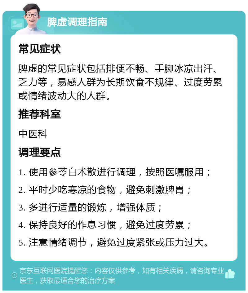 脾虚调理指南 常见症状 脾虚的常见症状包括排便不畅、手脚冰凉出汗、乏力等，易感人群为长期饮食不规律、过度劳累或情绪波动大的人群。 推荐科室 中医科 调理要点 1. 使用参苓白术散进行调理，按照医嘱服用； 2. 平时少吃寒凉的食物，避免刺激脾胃； 3. 多进行适量的锻炼，增强体质； 4. 保持良好的作息习惯，避免过度劳累； 5. 注意情绪调节，避免过度紧张或压力过大。