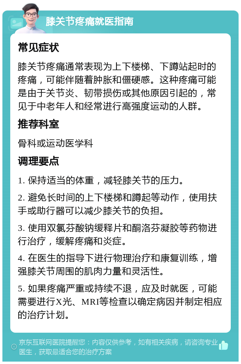 膝关节疼痛就医指南 常见症状 膝关节疼痛通常表现为上下楼梯、下蹲站起时的疼痛，可能伴随着肿胀和僵硬感。这种疼痛可能是由于关节炎、韧带损伤或其他原因引起的，常见于中老年人和经常进行高强度运动的人群。 推荐科室 骨科或运动医学科 调理要点 1. 保持适当的体重，减轻膝关节的压力。 2. 避免长时间的上下楼梯和蹲起等动作，使用扶手或助行器可以减少膝关节的负担。 3. 使用双氯芬酸钠缓释片和酮洛芬凝胶等药物进行治疗，缓解疼痛和炎症。 4. 在医生的指导下进行物理治疗和康复训练，增强膝关节周围的肌肉力量和灵活性。 5. 如果疼痛严重或持续不退，应及时就医，可能需要进行X光、MRI等检查以确定病因并制定相应的治疗计划。