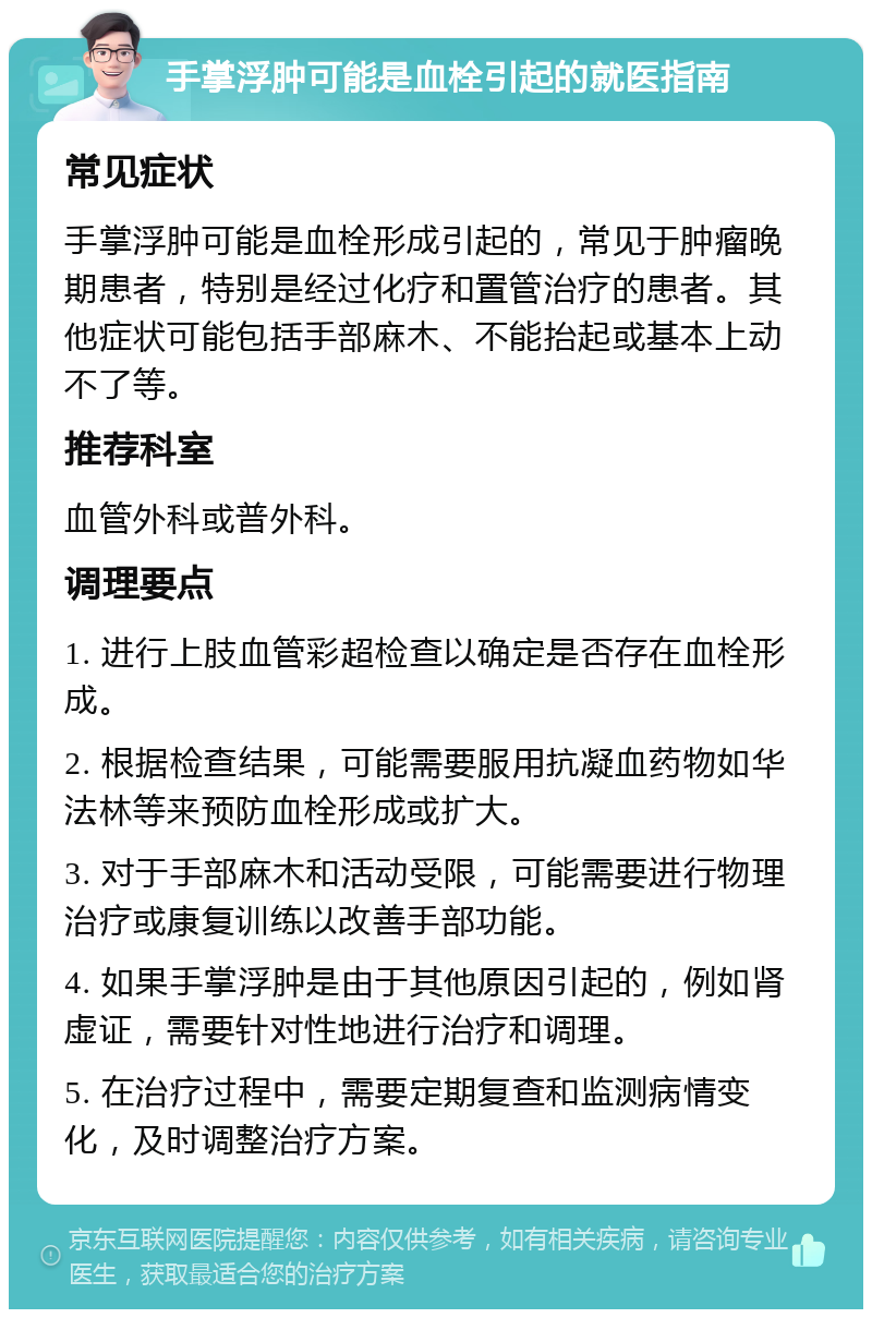 手掌浮肿可能是血栓引起的就医指南 常见症状 手掌浮肿可能是血栓形成引起的，常见于肿瘤晚期患者，特别是经过化疗和置管治疗的患者。其他症状可能包括手部麻木、不能抬起或基本上动不了等。 推荐科室 血管外科或普外科。 调理要点 1. 进行上肢血管彩超检查以确定是否存在血栓形成。 2. 根据检查结果，可能需要服用抗凝血药物如华法林等来预防血栓形成或扩大。 3. 对于手部麻木和活动受限，可能需要进行物理治疗或康复训练以改善手部功能。 4. 如果手掌浮肿是由于其他原因引起的，例如肾虚证，需要针对性地进行治疗和调理。 5. 在治疗过程中，需要定期复查和监测病情变化，及时调整治疗方案。