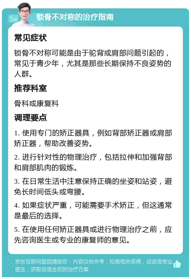 锁骨不对称的治疗指南 常见症状 锁骨不对称可能是由于驼背或肩部问题引起的，常见于青少年，尤其是那些长期保持不良姿势的人群。 推荐科室 骨科或康复科 调理要点 1. 使用专门的矫正器具，例如背部矫正器或肩部矫正器，帮助改善姿势。 2. 进行针对性的物理治疗，包括拉伸和加强背部和肩部肌肉的锻炼。 3. 在日常生活中注意保持正确的坐姿和站姿，避免长时间低头或弯腰。 4. 如果症状严重，可能需要手术矫正，但这通常是最后的选择。 5. 在使用任何矫正器具或进行物理治疗之前，应先咨询医生或专业的康复师的意见。