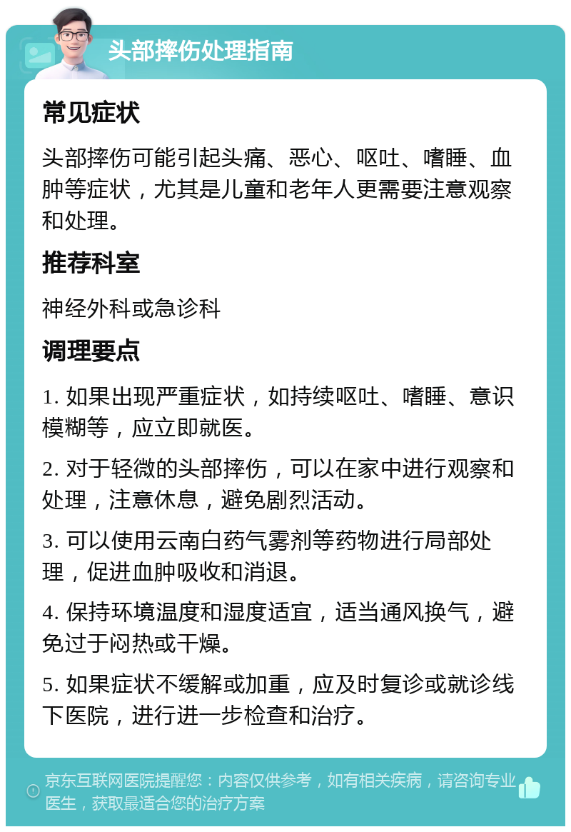 头部摔伤处理指南 常见症状 头部摔伤可能引起头痛、恶心、呕吐、嗜睡、血肿等症状，尤其是儿童和老年人更需要注意观察和处理。 推荐科室 神经外科或急诊科 调理要点 1. 如果出现严重症状，如持续呕吐、嗜睡、意识模糊等，应立即就医。 2. 对于轻微的头部摔伤，可以在家中进行观察和处理，注意休息，避免剧烈活动。 3. 可以使用云南白药气雾剂等药物进行局部处理，促进血肿吸收和消退。 4. 保持环境温度和湿度适宜，适当通风换气，避免过于闷热或干燥。 5. 如果症状不缓解或加重，应及时复诊或就诊线下医院，进行进一步检查和治疗。