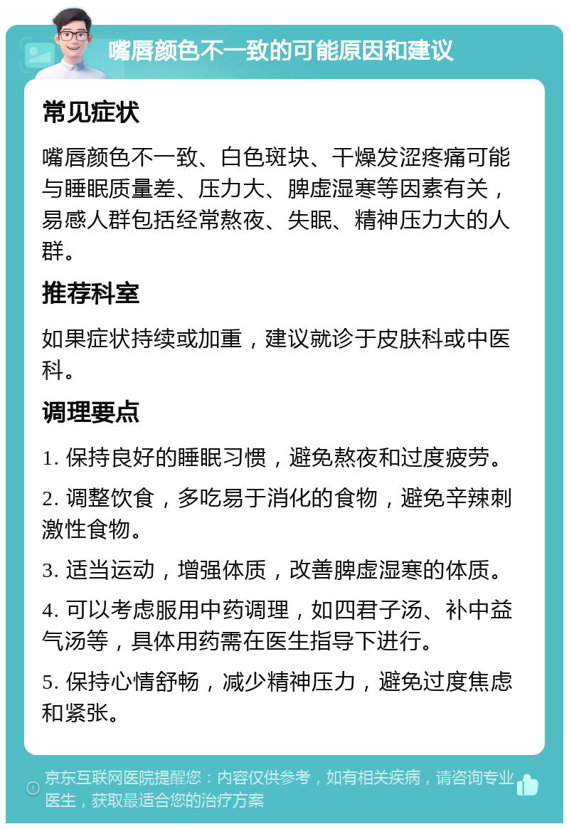 嘴唇颜色不一致的可能原因和建议 常见症状 嘴唇颜色不一致、白色斑块、干燥发涩疼痛可能与睡眠质量差、压力大、脾虚湿寒等因素有关，易感人群包括经常熬夜、失眠、精神压力大的人群。 推荐科室 如果症状持续或加重，建议就诊于皮肤科或中医科。 调理要点 1. 保持良好的睡眠习惯，避免熬夜和过度疲劳。 2. 调整饮食，多吃易于消化的食物，避免辛辣刺激性食物。 3. 适当运动，增强体质，改善脾虚湿寒的体质。 4. 可以考虑服用中药调理，如四君子汤、补中益气汤等，具体用药需在医生指导下进行。 5. 保持心情舒畅，减少精神压力，避免过度焦虑和紧张。