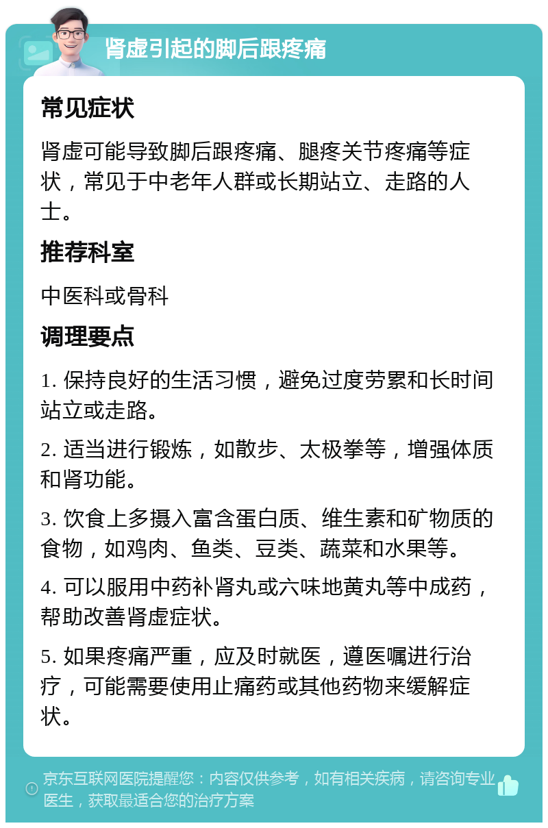 肾虚引起的脚后跟疼痛 常见症状 肾虚可能导致脚后跟疼痛、腿疼关节疼痛等症状，常见于中老年人群或长期站立、走路的人士。 推荐科室 中医科或骨科 调理要点 1. 保持良好的生活习惯，避免过度劳累和长时间站立或走路。 2. 适当进行锻炼，如散步、太极拳等，增强体质和肾功能。 3. 饮食上多摄入富含蛋白质、维生素和矿物质的食物，如鸡肉、鱼类、豆类、蔬菜和水果等。 4. 可以服用中药补肾丸或六味地黄丸等中成药，帮助改善肾虚症状。 5. 如果疼痛严重，应及时就医，遵医嘱进行治疗，可能需要使用止痛药或其他药物来缓解症状。