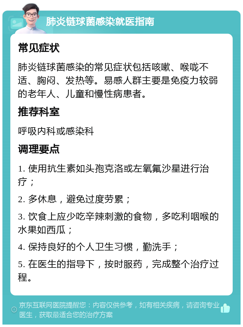 肺炎链球菌感染就医指南 常见症状 肺炎链球菌感染的常见症状包括咳嗽、喉咙不适、胸闷、发热等。易感人群主要是免疫力较弱的老年人、儿童和慢性病患者。 推荐科室 呼吸内科或感染科 调理要点 1. 使用抗生素如头孢克洛或左氧氟沙星进行治疗； 2. 多休息，避免过度劳累； 3. 饮食上应少吃辛辣刺激的食物，多吃利咽喉的水果如西瓜； 4. 保持良好的个人卫生习惯，勤洗手； 5. 在医生的指导下，按时服药，完成整个治疗过程。