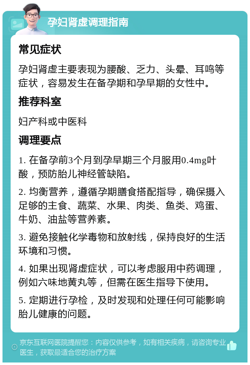 孕妇肾虚调理指南 常见症状 孕妇肾虚主要表现为腰酸、乏力、头晕、耳鸣等症状，容易发生在备孕期和孕早期的女性中。 推荐科室 妇产科或中医科 调理要点 1. 在备孕前3个月到孕早期三个月服用0.4mg叶酸，预防胎儿神经管缺陷。 2. 均衡营养，遵循孕期膳食搭配指导，确保摄入足够的主食、蔬菜、水果、肉类、鱼类、鸡蛋、牛奶、油盐等营养素。 3. 避免接触化学毒物和放射线，保持良好的生活环境和习惯。 4. 如果出现肾虚症状，可以考虑服用中药调理，例如六味地黄丸等，但需在医生指导下使用。 5. 定期进行孕检，及时发现和处理任何可能影响胎儿健康的问题。