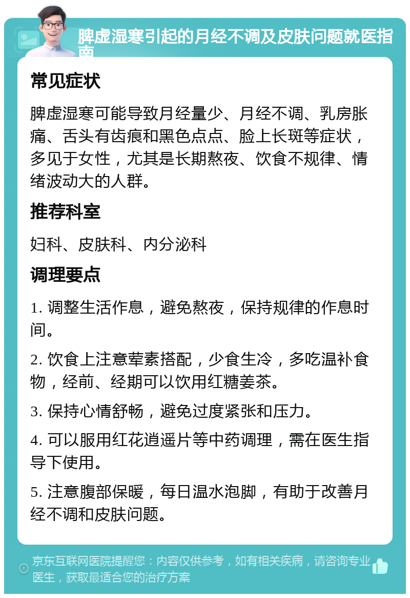 脾虚湿寒引起的月经不调及皮肤问题就医指南 常见症状 脾虚湿寒可能导致月经量少、月经不调、乳房胀痛、舌头有齿痕和黑色点点、脸上长斑等症状，多见于女性，尤其是长期熬夜、饮食不规律、情绪波动大的人群。 推荐科室 妇科、皮肤科、内分泌科 调理要点 1. 调整生活作息，避免熬夜，保持规律的作息时间。 2. 饮食上注意荤素搭配，少食生冷，多吃温补食物，经前、经期可以饮用红糖姜茶。 3. 保持心情舒畅，避免过度紧张和压力。 4. 可以服用红花逍遥片等中药调理，需在医生指导下使用。 5. 注意腹部保暖，每日温水泡脚，有助于改善月经不调和皮肤问题。