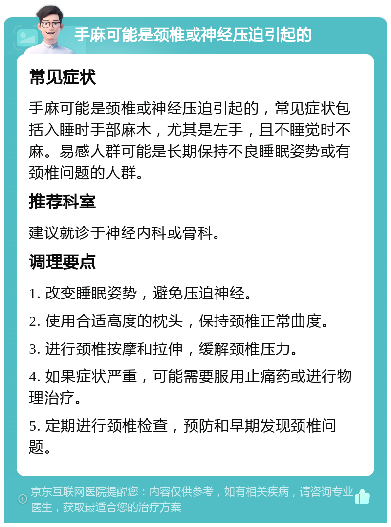 手麻可能是颈椎或神经压迫引起的 常见症状 手麻可能是颈椎或神经压迫引起的，常见症状包括入睡时手部麻木，尤其是左手，且不睡觉时不麻。易感人群可能是长期保持不良睡眠姿势或有颈椎问题的人群。 推荐科室 建议就诊于神经内科或骨科。 调理要点 1. 改变睡眠姿势，避免压迫神经。 2. 使用合适高度的枕头，保持颈椎正常曲度。 3. 进行颈椎按摩和拉伸，缓解颈椎压力。 4. 如果症状严重，可能需要服用止痛药或进行物理治疗。 5. 定期进行颈椎检查，预防和早期发现颈椎问题。