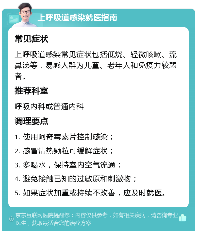 上呼吸道感染就医指南 常见症状 上呼吸道感染常见症状包括低烧、轻微咳嗽、流鼻涕等，易感人群为儿童、老年人和免疫力较弱者。 推荐科室 呼吸内科或普通内科 调理要点 1. 使用阿奇霉素片控制感染； 2. 感冒清热颗粒可缓解症状； 3. 多喝水，保持室内空气流通； 4. 避免接触已知的过敏原和刺激物； 5. 如果症状加重或持续不改善，应及时就医。