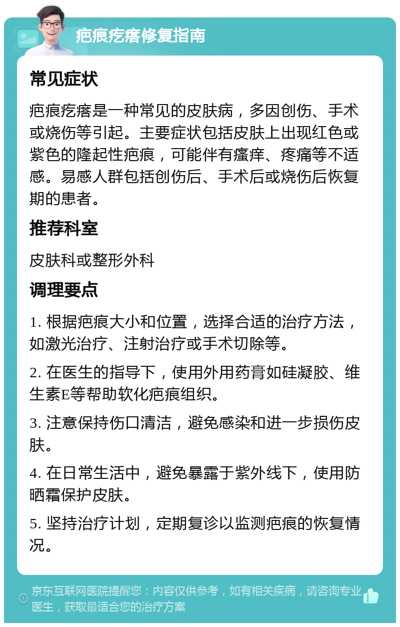 疤痕疙瘩修复指南 常见症状 疤痕疙瘩是一种常见的皮肤病，多因创伤、手术或烧伤等引起。主要症状包括皮肤上出现红色或紫色的隆起性疤痕，可能伴有瘙痒、疼痛等不适感。易感人群包括创伤后、手术后或烧伤后恢复期的患者。 推荐科室 皮肤科或整形外科 调理要点 1. 根据疤痕大小和位置，选择合适的治疗方法，如激光治疗、注射治疗或手术切除等。 2. 在医生的指导下，使用外用药膏如硅凝胶、维生素E等帮助软化疤痕组织。 3. 注意保持伤口清洁，避免感染和进一步损伤皮肤。 4. 在日常生活中，避免暴露于紫外线下，使用防晒霜保护皮肤。 5. 坚持治疗计划，定期复诊以监测疤痕的恢复情况。