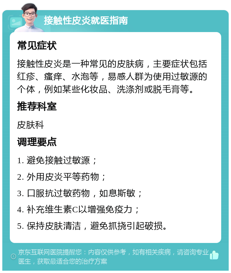 接触性皮炎就医指南 常见症状 接触性皮炎是一种常见的皮肤病，主要症状包括红疹、瘙痒、水泡等，易感人群为使用过敏源的个体，例如某些化妆品、洗涤剂或脱毛膏等。 推荐科室 皮肤科 调理要点 1. 避免接触过敏源； 2. 外用皮炎平等药物； 3. 口服抗过敏药物，如息斯敏； 4. 补充维生素C以增强免疫力； 5. 保持皮肤清洁，避免抓挠引起破损。