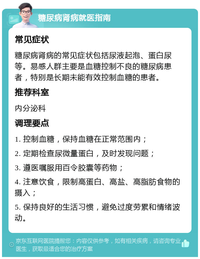 糖尿病肾病就医指南 常见症状 糖尿病肾病的常见症状包括尿液起泡、蛋白尿等。易感人群主要是血糖控制不良的糖尿病患者，特别是长期未能有效控制血糖的患者。 推荐科室 内分泌科 调理要点 1. 控制血糖，保持血糖在正常范围内； 2. 定期检查尿微量蛋白，及时发现问题； 3. 遵医嘱服用百令胶囊等药物； 4. 注意饮食，限制高蛋白、高盐、高脂肪食物的摄入； 5. 保持良好的生活习惯，避免过度劳累和情绪波动。