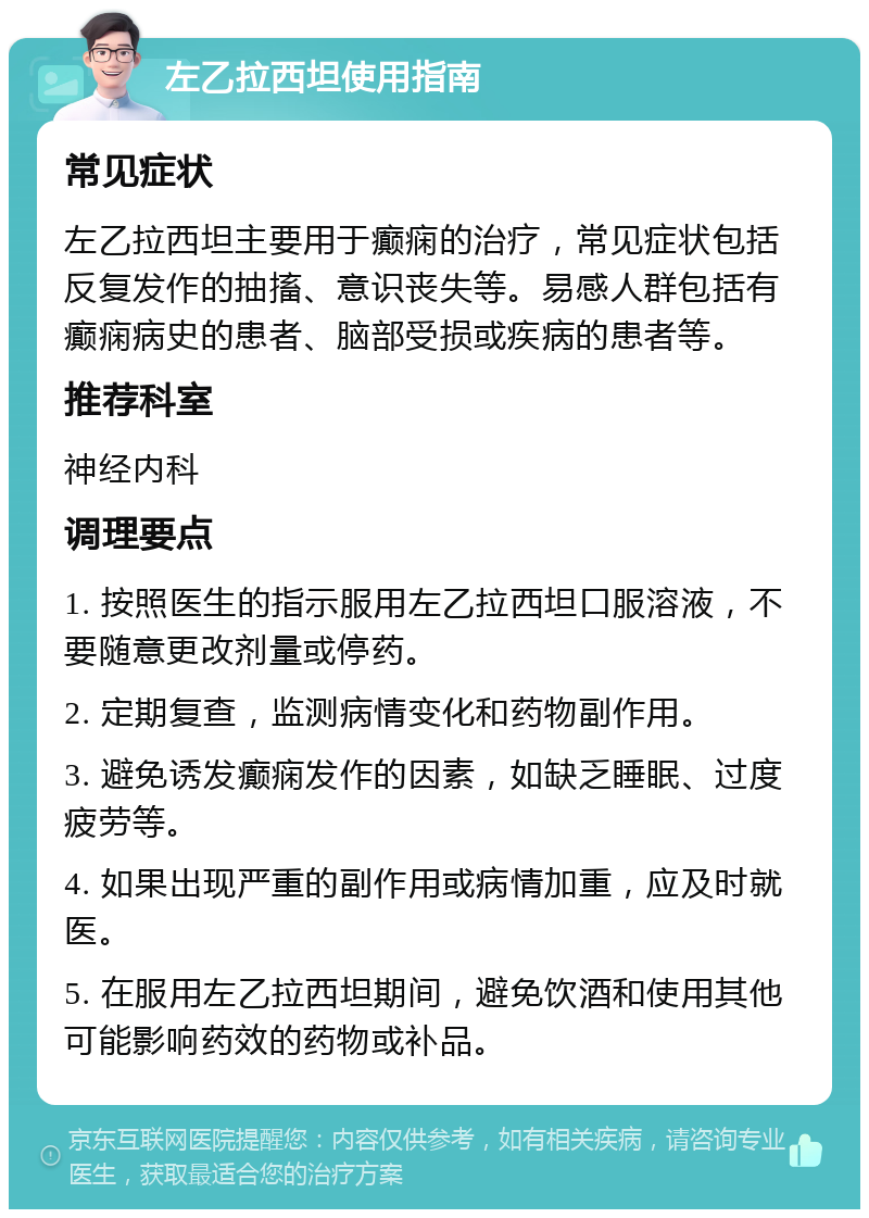 左乙拉西坦使用指南 常见症状 左乙拉西坦主要用于癫痫的治疗，常见症状包括反复发作的抽搐、意识丧失等。易感人群包括有癫痫病史的患者、脑部受损或疾病的患者等。 推荐科室 神经内科 调理要点 1. 按照医生的指示服用左乙拉西坦口服溶液，不要随意更改剂量或停药。 2. 定期复查，监测病情变化和药物副作用。 3. 避免诱发癫痫发作的因素，如缺乏睡眠、过度疲劳等。 4. 如果出现严重的副作用或病情加重，应及时就医。 5. 在服用左乙拉西坦期间，避免饮酒和使用其他可能影响药效的药物或补品。