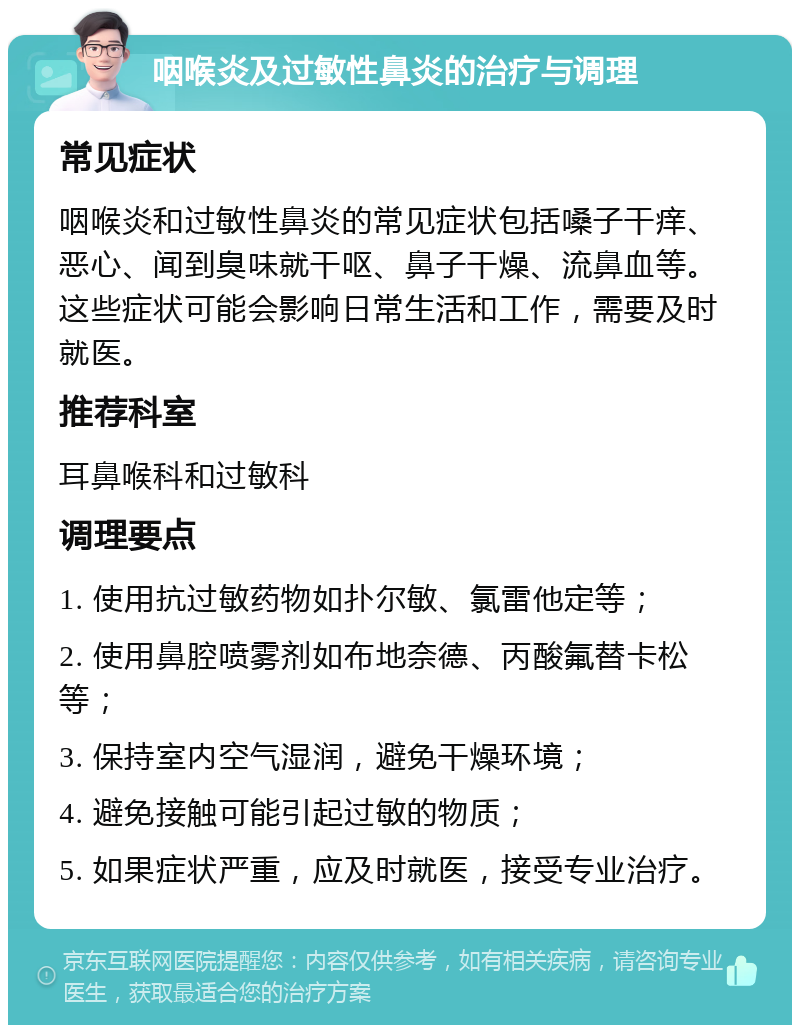 咽喉炎及过敏性鼻炎的治疗与调理 常见症状 咽喉炎和过敏性鼻炎的常见症状包括嗓子干痒、恶心、闻到臭味就干呕、鼻子干燥、流鼻血等。这些症状可能会影响日常生活和工作，需要及时就医。 推荐科室 耳鼻喉科和过敏科 调理要点 1. 使用抗过敏药物如扑尔敏、氯雷他定等； 2. 使用鼻腔喷雾剂如布地奈德、丙酸氟替卡松等； 3. 保持室内空气湿润，避免干燥环境； 4. 避免接触可能引起过敏的物质； 5. 如果症状严重，应及时就医，接受专业治疗。