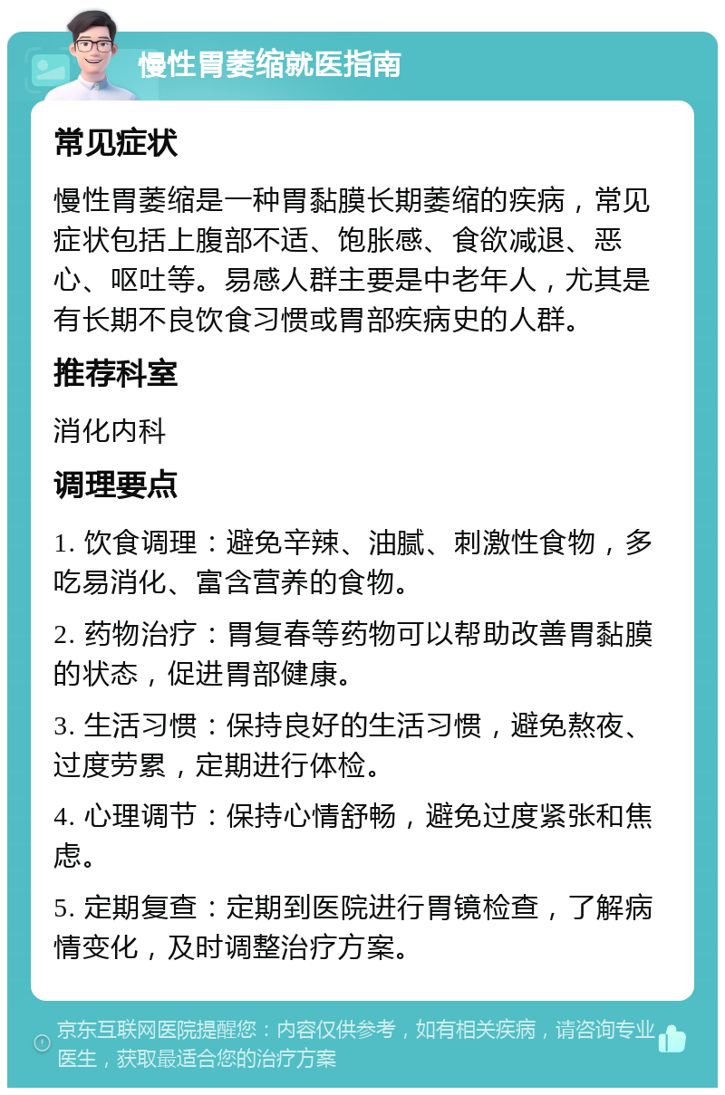 慢性胃萎缩就医指南 常见症状 慢性胃萎缩是一种胃黏膜长期萎缩的疾病，常见症状包括上腹部不适、饱胀感、食欲减退、恶心、呕吐等。易感人群主要是中老年人，尤其是有长期不良饮食习惯或胃部疾病史的人群。 推荐科室 消化内科 调理要点 1. 饮食调理：避免辛辣、油腻、刺激性食物，多吃易消化、富含营养的食物。 2. 药物治疗：胃复春等药物可以帮助改善胃黏膜的状态，促进胃部健康。 3. 生活习惯：保持良好的生活习惯，避免熬夜、过度劳累，定期进行体检。 4. 心理调节：保持心情舒畅，避免过度紧张和焦虑。 5. 定期复查：定期到医院进行胃镜检查，了解病情变化，及时调整治疗方案。