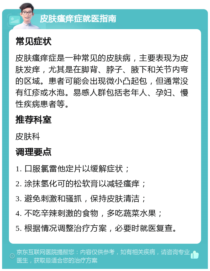 皮肤瘙痒症就医指南 常见症状 皮肤瘙痒症是一种常见的皮肤病，主要表现为皮肤发痒，尤其是在脚背、脖子、腋下和关节内弯的区域。患者可能会出现微小凸起包，但通常没有红疹或水泡。易感人群包括老年人、孕妇、慢性疾病患者等。 推荐科室 皮肤科 调理要点 1. 口服氯雷他定片以缓解症状； 2. 涂抹氢化可的松软膏以减轻瘙痒； 3. 避免刺激和骚抓，保持皮肤清洁； 4. 不吃辛辣刺激的食物，多吃蔬菜水果； 5. 根据情况调整治疗方案，必要时就医复查。