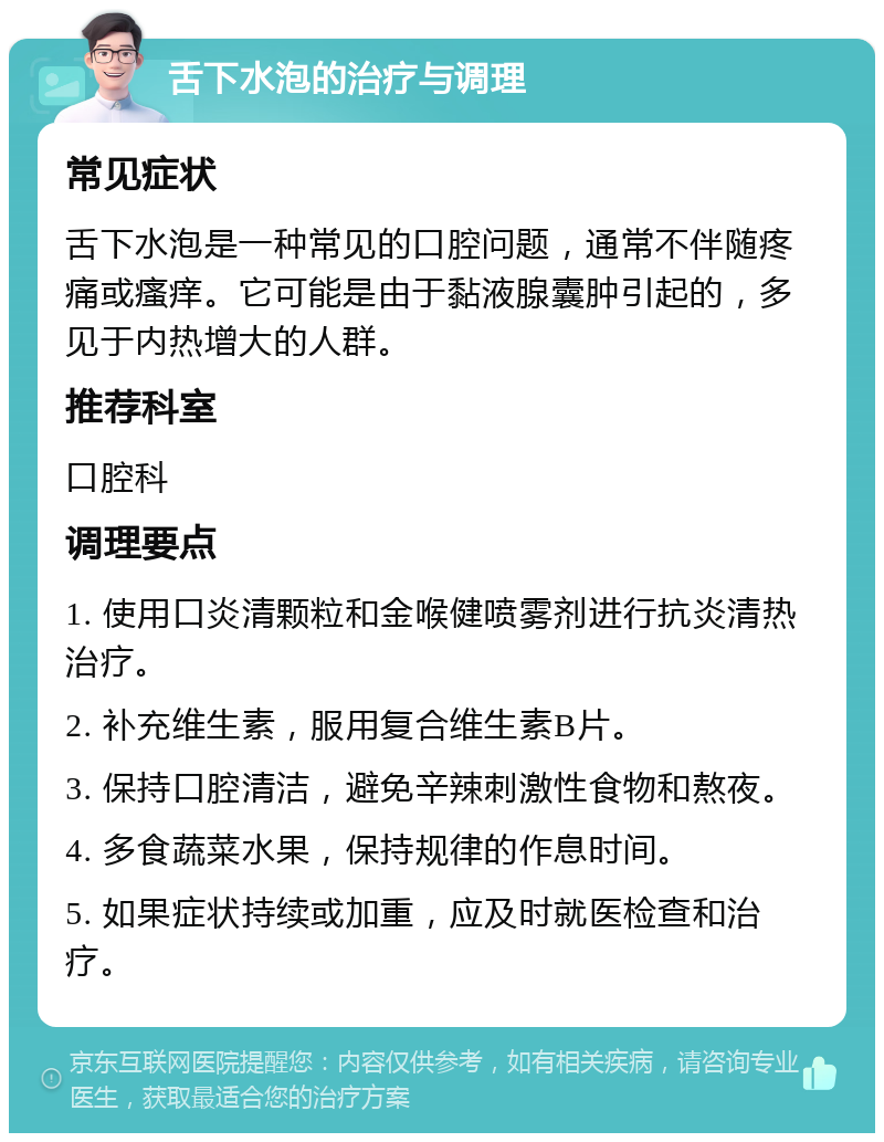 舌下水泡的治疗与调理 常见症状 舌下水泡是一种常见的口腔问题，通常不伴随疼痛或瘙痒。它可能是由于黏液腺囊肿引起的，多见于内热增大的人群。 推荐科室 口腔科 调理要点 1. 使用口炎清颗粒和金喉健喷雾剂进行抗炎清热治疗。 2. 补充维生素，服用复合维生素B片。 3. 保持口腔清洁，避免辛辣刺激性食物和熬夜。 4. 多食蔬菜水果，保持规律的作息时间。 5. 如果症状持续或加重，应及时就医检查和治疗。