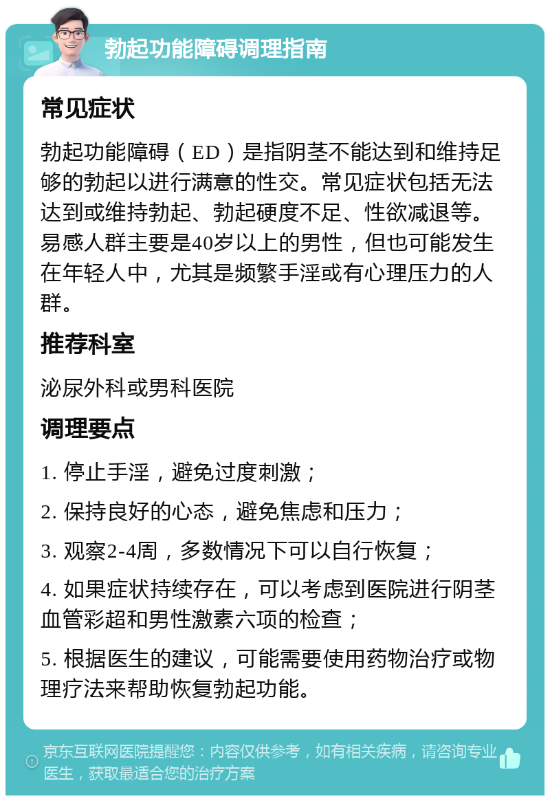 勃起功能障碍调理指南 常见症状 勃起功能障碍（ED）是指阴茎不能达到和维持足够的勃起以进行满意的性交。常见症状包括无法达到或维持勃起、勃起硬度不足、性欲减退等。易感人群主要是40岁以上的男性，但也可能发生在年轻人中，尤其是频繁手淫或有心理压力的人群。 推荐科室 泌尿外科或男科医院 调理要点 1. 停止手淫，避免过度刺激； 2. 保持良好的心态，避免焦虑和压力； 3. 观察2-4周，多数情况下可以自行恢复； 4. 如果症状持续存在，可以考虑到医院进行阴茎血管彩超和男性激素六项的检查； 5. 根据医生的建议，可能需要使用药物治疗或物理疗法来帮助恢复勃起功能。