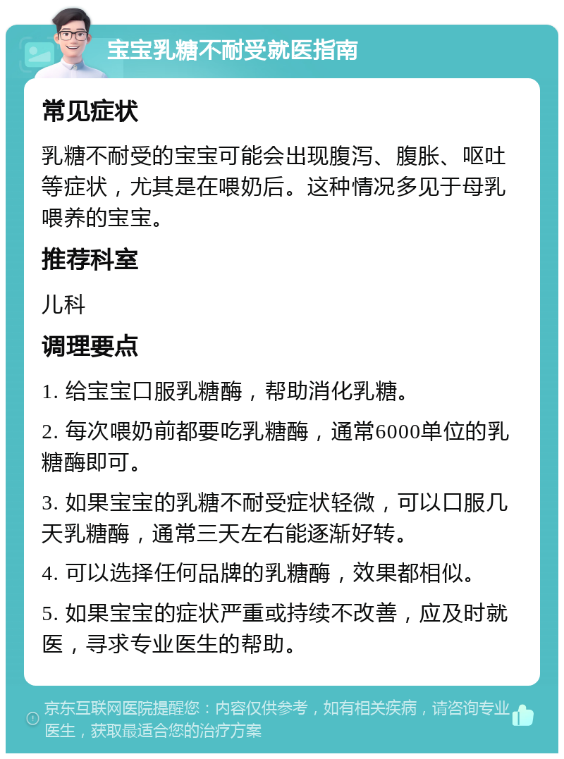 宝宝乳糖不耐受就医指南 常见症状 乳糖不耐受的宝宝可能会出现腹泻、腹胀、呕吐等症状，尤其是在喂奶后。这种情况多见于母乳喂养的宝宝。 推荐科室 儿科 调理要点 1. 给宝宝口服乳糖酶，帮助消化乳糖。 2. 每次喂奶前都要吃乳糖酶，通常6000单位的乳糖酶即可。 3. 如果宝宝的乳糖不耐受症状轻微，可以口服几天乳糖酶，通常三天左右能逐渐好转。 4. 可以选择任何品牌的乳糖酶，效果都相似。 5. 如果宝宝的症状严重或持续不改善，应及时就医，寻求专业医生的帮助。